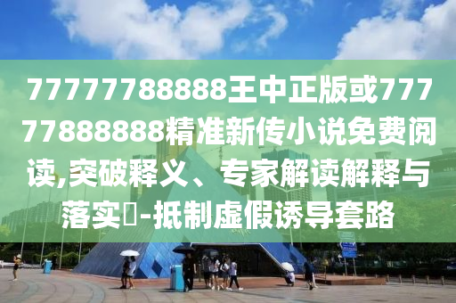 77777788888王中正版或77777888888精準新傳小說免費閱讀,突破釋義、專家解讀解釋與落實?-抵制虛假誘導套路